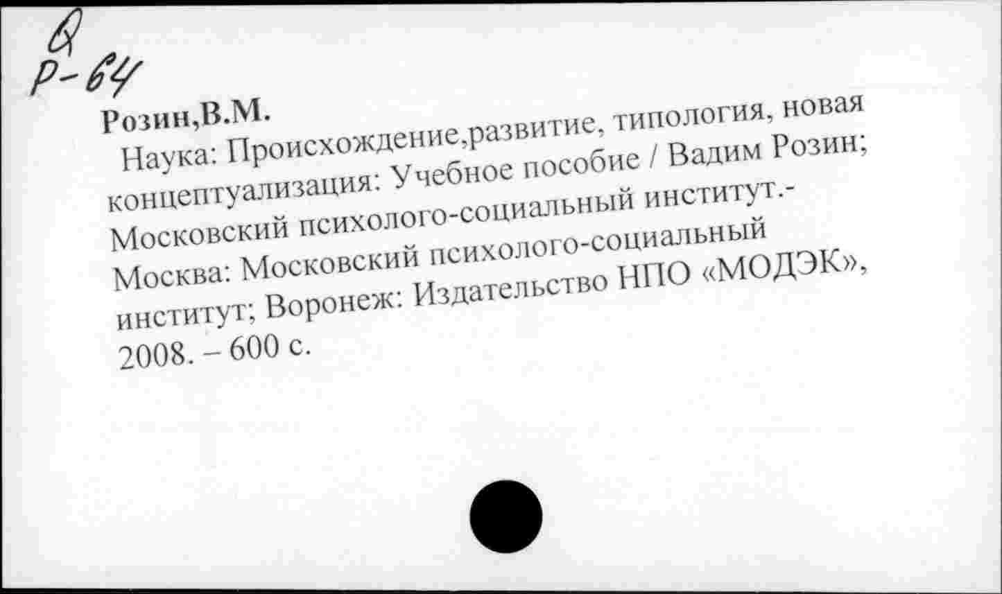 ﻿Розин,В.М.
Наука: Происхождение,развитие, типология, новая концептуализация: Учебное пособие / Вадим Розин; Московский психолого-социальный институт,-Москва: Московский психолого-социальный институт; Воронеж: Издательство НПО «МОДЭК», 2008.-600 с.